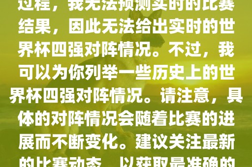 由于世界杯比赛是一个动态的过程，我无法预测实时的比赛结果，因此无法给出实时的世界杯四强对阵情况。不过，我可以为你列举一些历史上的世界杯四强对阵情况。请注意，具体的对阵情况会随着比赛的进展而不断变化。建议关注最新的比赛动态，以获取最准确的信息。