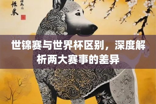 世锦赛与世界杯区别，深度解析两大赛事的差异