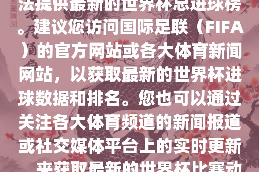 根据我所掌握的信息，暂时无法提供最新的世界杯总进球榜。建议您访问国际足联（FIFA）的官方网站或各大体育新闻网站，以获取最新的世界杯进球数据和排名。您也可以通过关注各大体育频道的新闻报道或社交媒体平台上的实时更新，来获取最新的世界杯比赛动态和进球信息。