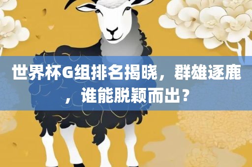 世界杯G组排名揭晓，群雄逐鹿，谁能脱颖而出？