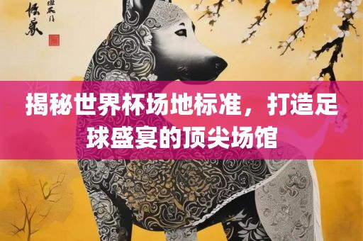 揭秘世界杯场地标准，打造足球盛宴的顶尖场馆