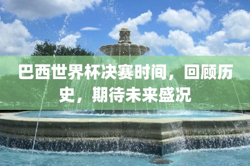 巴西世界杯决赛时间，回顾历史，期待未来盛况