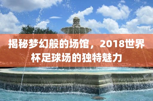 揭秘梦幻般的场馆，2018世界杯足球场的独特魅力