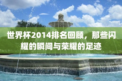 世界杯2014排名回顾，那些闪耀的瞬间与荣耀的足迹