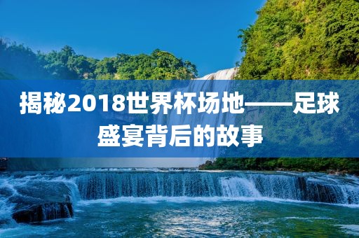 揭秘2018世界杯场地——足球盛宴背后的故事