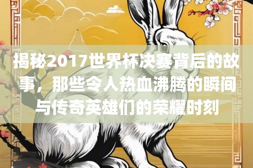 揭秘2017世界杯决赛背后的故事，那些令人热血沸腾的瞬间与传奇英雄们的荣耀时刻