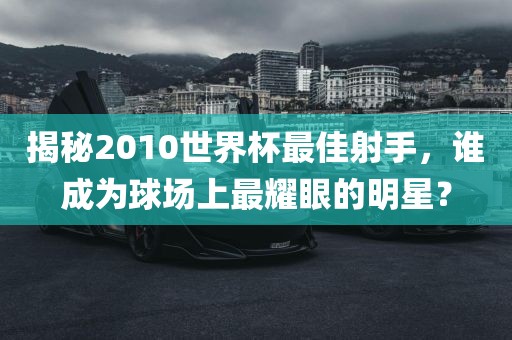 揭秘2010世界杯最佳射手，谁成为球场上最耀眼的明星？