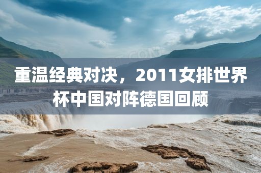 重温经典对决，2011女排世界杯中国对阵德国回顾