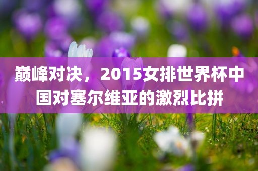 巅峰对决，2015女排世界杯中国对塞尔维亚的激烈比拼