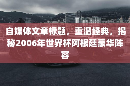 自媒体文章标题，重温经典，揭秘2006年世界杯阿根廷豪华阵容