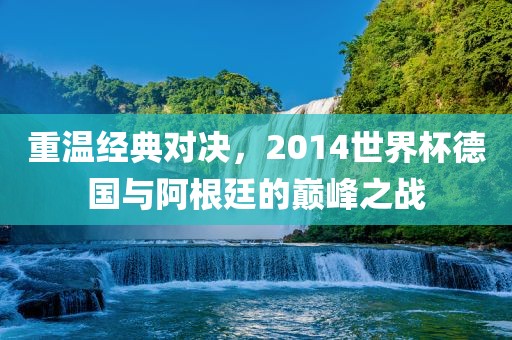 重温经典对决，2014世界杯德国与阿根廷的巅峰之战
