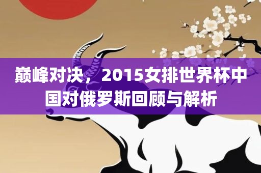 巅峰对决，2015女排世界杯中国对俄罗斯回顾与解析