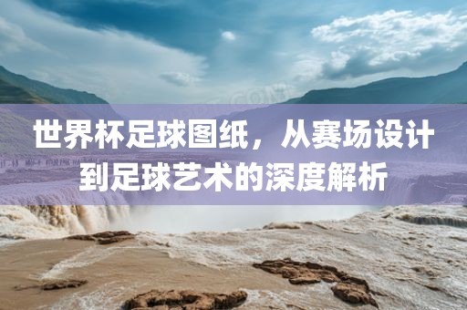 世界杯足球图纸，从赛场设计到足球艺术的深度解析