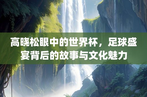 高晓松眼中的世界杯，足球盛宴背后的故事与文化魅力