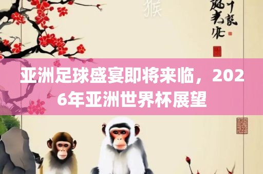 亚洲足球盛宴即将来临，2026年亚洲世界杯展望