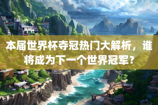 本届世界杯夺冠热门大解析，谁将成为下一个世界冠军？