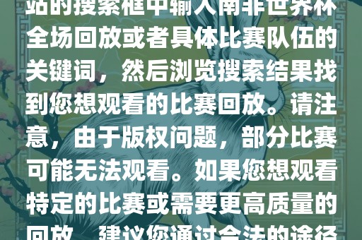 南非世界杯全场回放可以在一些视频网站找到，例如腾讯视频、优酷等。您可以在这些网站的搜索框中输入南非世界杯全场回放或者具体比赛队伍的关键词，然后浏览搜索结果找到您想观看的比赛回放。请注意，由于版权问题，部分比赛可能无法观看。如果您想观看特定的比赛或需要更高质量的回放，建议您通过合法的途径获取授权。此外，请注意遵守当地的法律法规，尊重他人的知识产权。