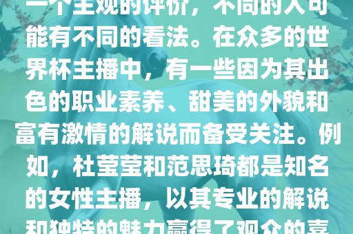 关于世界杯最美的主播，这是一个主观的评价，不同的人可能有不同的看法。在众多的世界杯主播中，有一些因为其出色的职业素养、甜美的外貌和富有激情的解说而备受关注。例如，杜莹莹和范思琦都是知名的女性主播，以其专业的解说和独特的魅力赢得了观众的喜爱。
