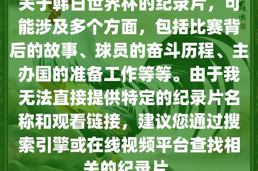 关于韩日世界杯的纪录片，可能涉及多个方面，包括比赛背后的故事、球员的奋斗历程、主办国的准备工作等等。由于我无法直接提供特定的纪录片名称和观看链接，建议您通过搜索引擎或在线视频平台查找相关的纪录片。