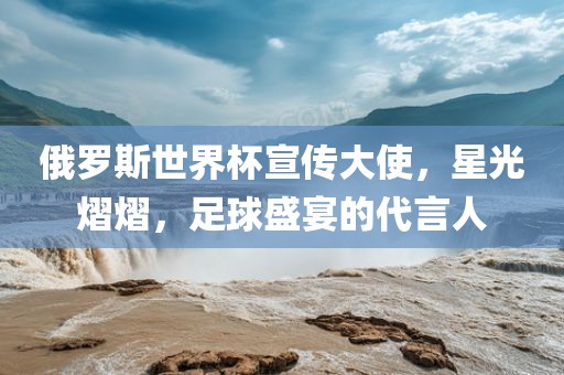 俄罗斯世界杯宣传大使，星光熠熠，足球盛宴的代言人