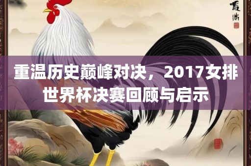 重温历史巅峰对决，2017女排世界杯决赛回顾与启示