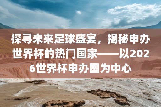 探寻未来足球盛宴，揭秘申办世界杯的热门国家——以2026世界杯申办国为中心