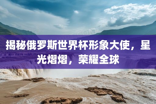 揭秘俄罗斯世界杯形象大使，星光熠熠，荣耀全球