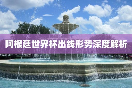 阿根廷世界杯出线形势深度解析
