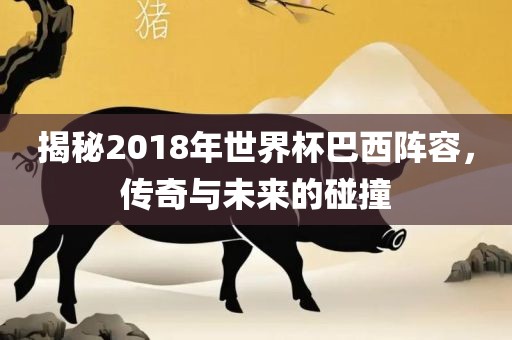 揭秘2018年世界杯巴西阵容，传奇与未来的碰撞