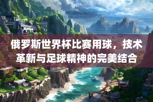 俄罗斯世界杯比赛用球，技术革新与足球精神的完美结合