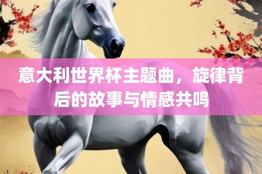 意大利世界杯主题曲，旋律背后的故事与情感共鸣洛阳市法福文化传播有限公司