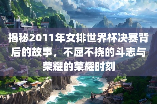 揭秘2011年女排世界杯决赛背后的故事，不屈不挠的斗志与荣耀的荣耀时刻