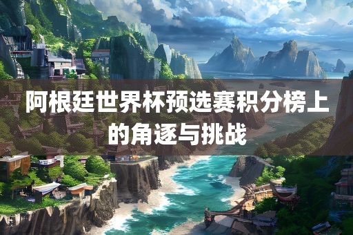 阿根廷世界杯预选赛积分榜上的角逐与挑战