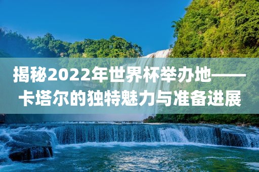 揭秘2022年世界杯举办地——卡塔尔的独特魅力与准备进展