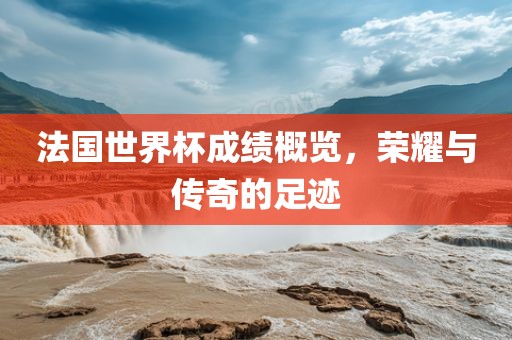 法国世界杯成绩概览，荣耀与传奇的足迹