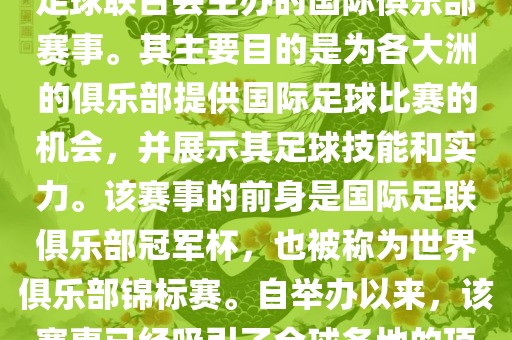 国际足联俱乐部世界杯（FIFA Club World Cup，简称，俱乐部世界杯），是一项由国际足球联合会主办的国际俱乐部赛事。其主要目的是为各大洲的俱乐部提供国际足球比赛的机会，并展示其足球技能和实力。该赛事的前身是国际足联俱乐部冠军杯，也被称为世界俱乐部锦标赛。自举办以来，该赛事已经吸引了全球各地的顶级俱乐部参与。这项赛事的冠军被视为全球俱乐部足球的最高荣誉之一。