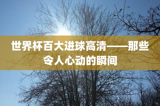 世界杯百大进球高清——那些令人心动的瞬间