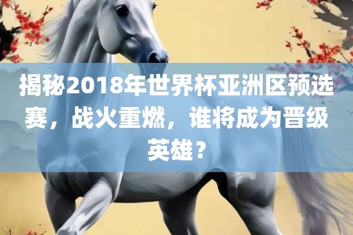 揭秘2018年世界杯亚洲区预选赛，战火重燃，谁将成为晋级英雄？