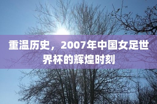 重温历史，2007年中国女足世界杯的辉煌时刻
