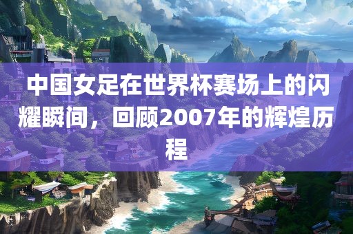 中国女足在世界杯赛场上的闪耀瞬间，回顾2007年的辉煌历程