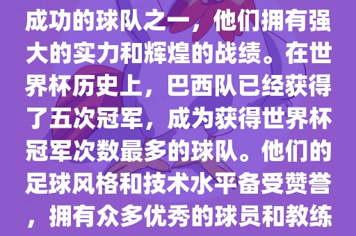 巴西足球队是世界杯历史上最成功的球队之一，他们拥有强大的实力和辉煌的战绩。在世界杯历史上，巴西队已经获得了五次冠军，成为获得世界杯冠军次数最多的球队。他们的足球风格和技术水平备受赞誉，拥有众多优秀的球员和教练。洛阳市法福文化传播有限公司