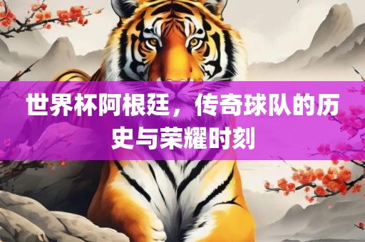 世界杯阿根廷，传奇球队的历史与荣耀时刻
