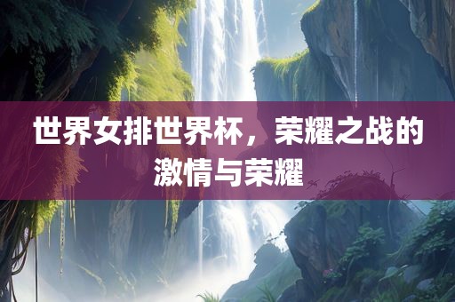 世界女排世界杯，荣耀之战的激情与荣耀